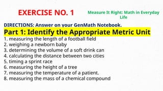 DIRECTIONS: Answer on your GenMath Notebook.
Part 1: Identify the Appropriate Metric Unit
1. measuring the length of a football field
2. weighing a newborn baby
3. determining the volume of a soft drink can
4. calculating the distance between two cities
5. timing a sprint race
6. measuring the height of a tree
7. measuring the temperature of a patient.
8. measuring the mass of a chemical compound
EXERCISE NO. 1 Measure It Right: Math in Everyday
Life
 