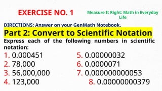 DIRECTIONS: Answer on your GenMath Notebook.
Part 2: Convert to Scientific Notation
Express each of the following numbers in scientific
notation:
1. 0.000451 5. 0.00000032
2. 78,000 6. 0.0000071
3. 56,000,000 7. 0.000000000053
4. 123,000 8. 0.00000000379
EXERCISE NO. 1 Measure It Right: Math in Everyday
Life
 