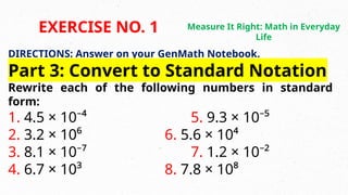 DIRECTIONS: Answer on your GenMath Notebook.
Part 3: Convert to Standard Notation
Rewrite each of the following numbers in standard
form:
1. 4.5 × 10⁻⁴ 5. 9.3 × 10⁻⁵
2. 3.2 × 10⁶ 6. 5.6 × 10⁴
3. 8.1 × 10⁻⁷ 7. 1.2 × 10⁻²
4. 6.7 × 10³ 8. 7.8 × 10⁸
EXERCISE NO. 1 Measure It Right: Math in Everyday
Life
 