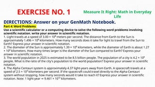 DIRECTIONS: Answer on your GenMath Notebook.
Part 4: Word Problems
Use a scientific calculator or a computing device to solve the following word problems involving
scientific notation. write your answer in scientific notation.
1. Light travels at a speed of 3.00 × 10⁸ meters per second. The distance from Earth to the Sun is
approximately 1.496 × 10⁸ kilometers. How many seconds does it take for light to travel from the Sun to
Earth? Express your answer in scientific notation.
2. The diameter of the Sun is approximately 1.39 × 10⁶ kilometers, while the diameter of Earth is about 1.27
× 10⁴ kilometers. How many times larger is the diameter of the Sun compared to Earth? Express your
answer in scientific notation.
3. The world population in 2025 is estimated to be 8.5 billion people. The population of a city is 4.2 × 10⁶
people. What is the ratio of the city's population to the world population? Express your answer in scientific
notation.
4. The Alpha Centauri system is approximately 4.37 light-years away from Earth. A spacecraft travels at a
speed of 2.5 × 10⁴ kilometers per second. If the spacecraft could travel directly to the Alpha Centauri
system without stopping, how many seconds would it take to reach it? Express your answer in scientific
notation. Note: 1 light-year 9.461 × 10¹² kilometers.
≈
EXERCISE NO. 1 Measure It Right: Math in Everyday
Life
 