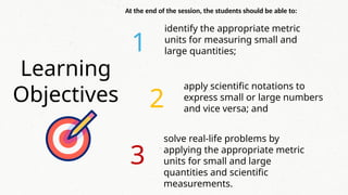 Learning
Objectives
1
2
3
At the end of the session, the students should be able to:
apply scientific notations to
express small or large numbers
and vice versa; and
identify the appropriate metric
units for measuring small and
large quantities;
solve real-life problems by
applying the appropriate metric
units for small and large
quantities and scientific
measurements.
 