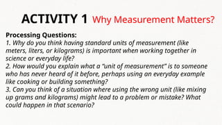 Why Measurement Matters?
ACTIVITY 1
Processing Questions:
1. Why do you think having standard units of measurement (like
meters, liters, or kilograms) is important when working together in
science or everyday life?
2. How would you explain what a “unit of measurement” is to someone
who has never heard of it before, perhaps using an everyday example
like cooking or building something?
3. Can you think of a situation where using the wrong unit (like mixing
up grams and kilograms) might lead to a problem or mistake? What
could happen in that scenario?
 