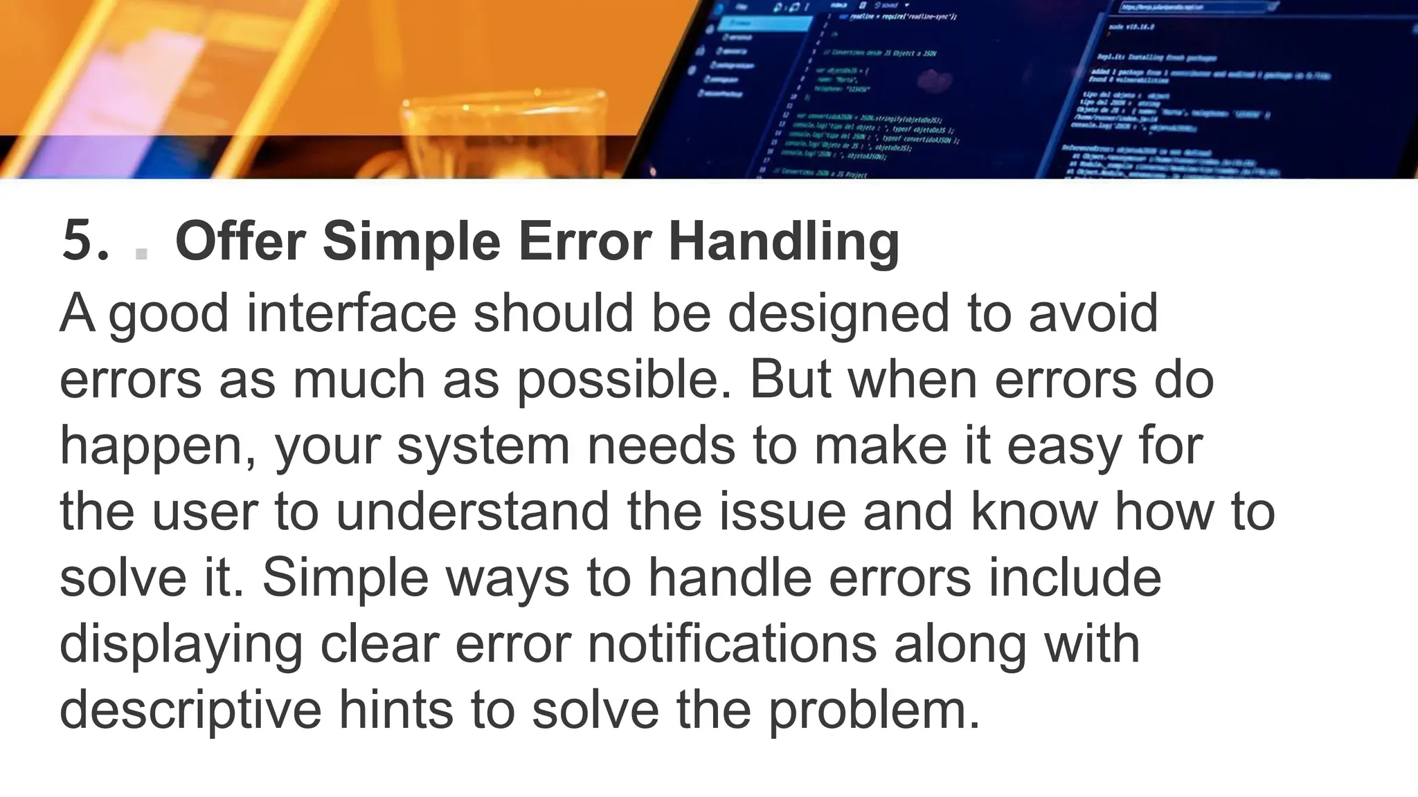 5. . Offer Simple Error Handling
A good interface should be designed to avoid
errors as much as possible. But when errors do
happen, your system needs to make it easy for
the user to understand the issue and know how to
solve it. Simple ways to handle errors include
displaying clear error notifications along with
descriptive hints to solve the problem.
 