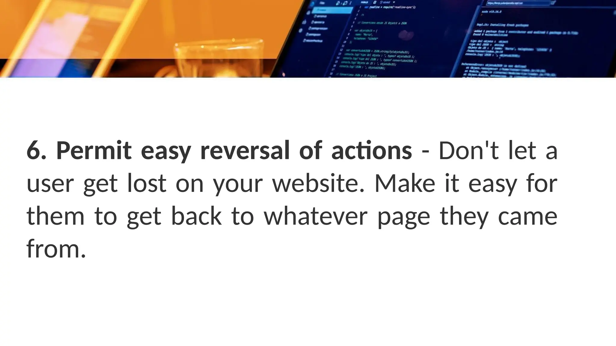 6. Permit easy reversal of actions - Don't let a
user get lost on your website. Make it easy for
them to get back to whatever page they came
from.
 