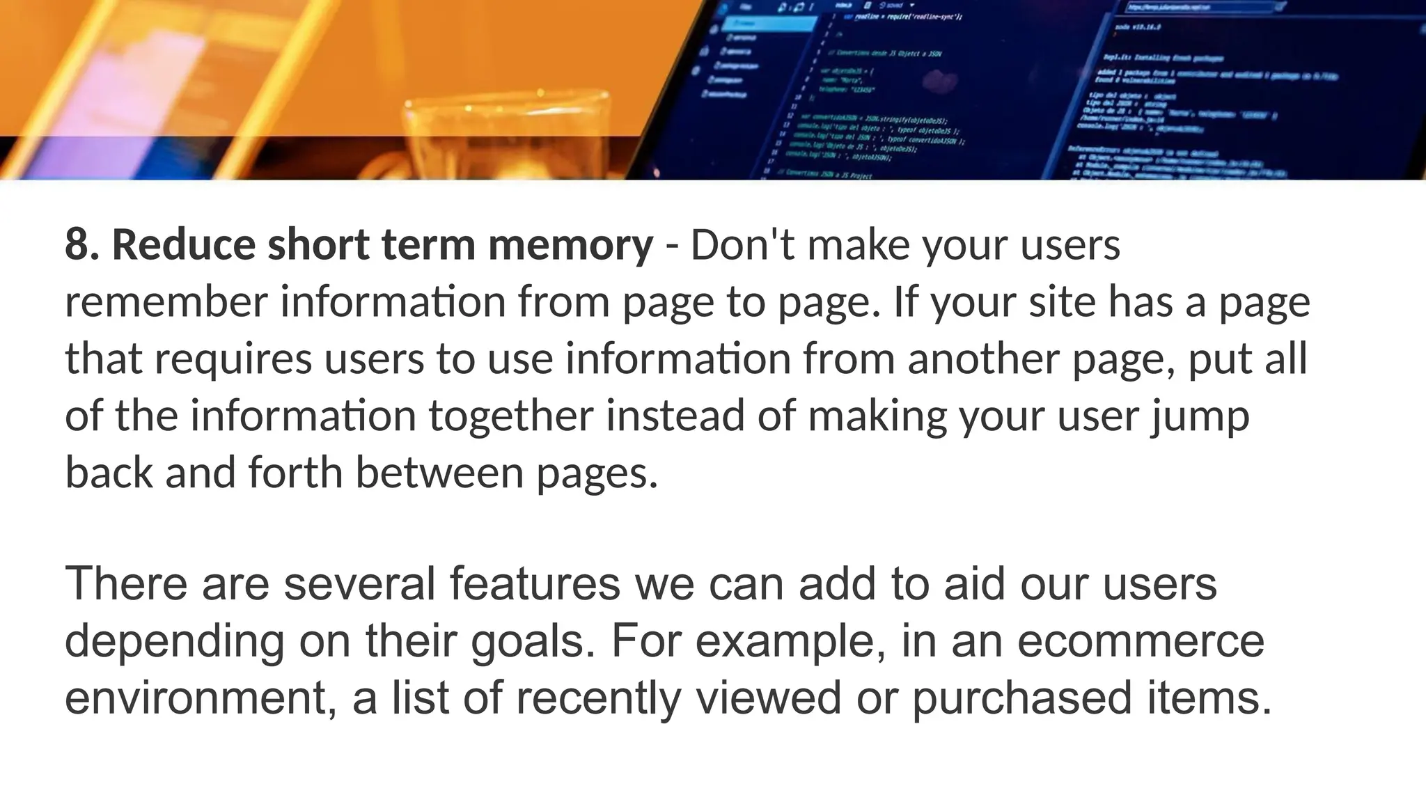 8. Reduce short term memory - Don't make your users
remember information from page to page. If your site has a page
that requires users to use information from another page, put all
of the information together instead of making your user jump
back and forth between pages.
There are several features we can add to aid our users
depending on their goals. For example, in an ecommerce
environment, a list of recently viewed or purchased items.
 