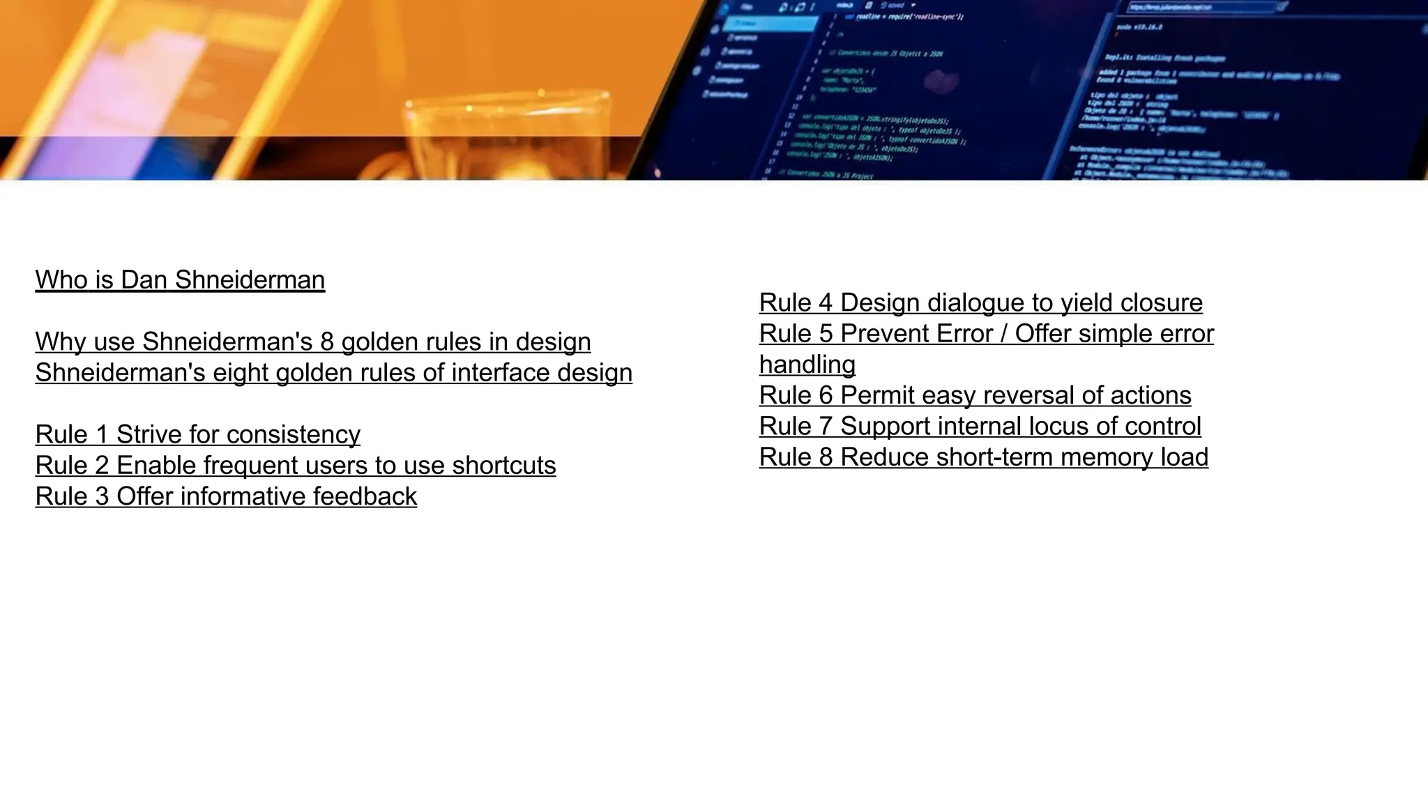 Who is Dan Shneiderman
Why use Shneiderman's 8 golden rules in design
Shneiderman's eight golden rules of interface design
Rule 1 Strive for consistency
Rule 2 Enable frequent users to use shortcuts
Rule 3 Offer informative feedback
Rule 4 Design dialogue to yield closure
Rule 5 Prevent Error / Offer simple error
handling
Rule 6 Permit easy reversal of actions
Rule 7 Support internal locus of control
Rule 8 Reduce short-term memory load
 