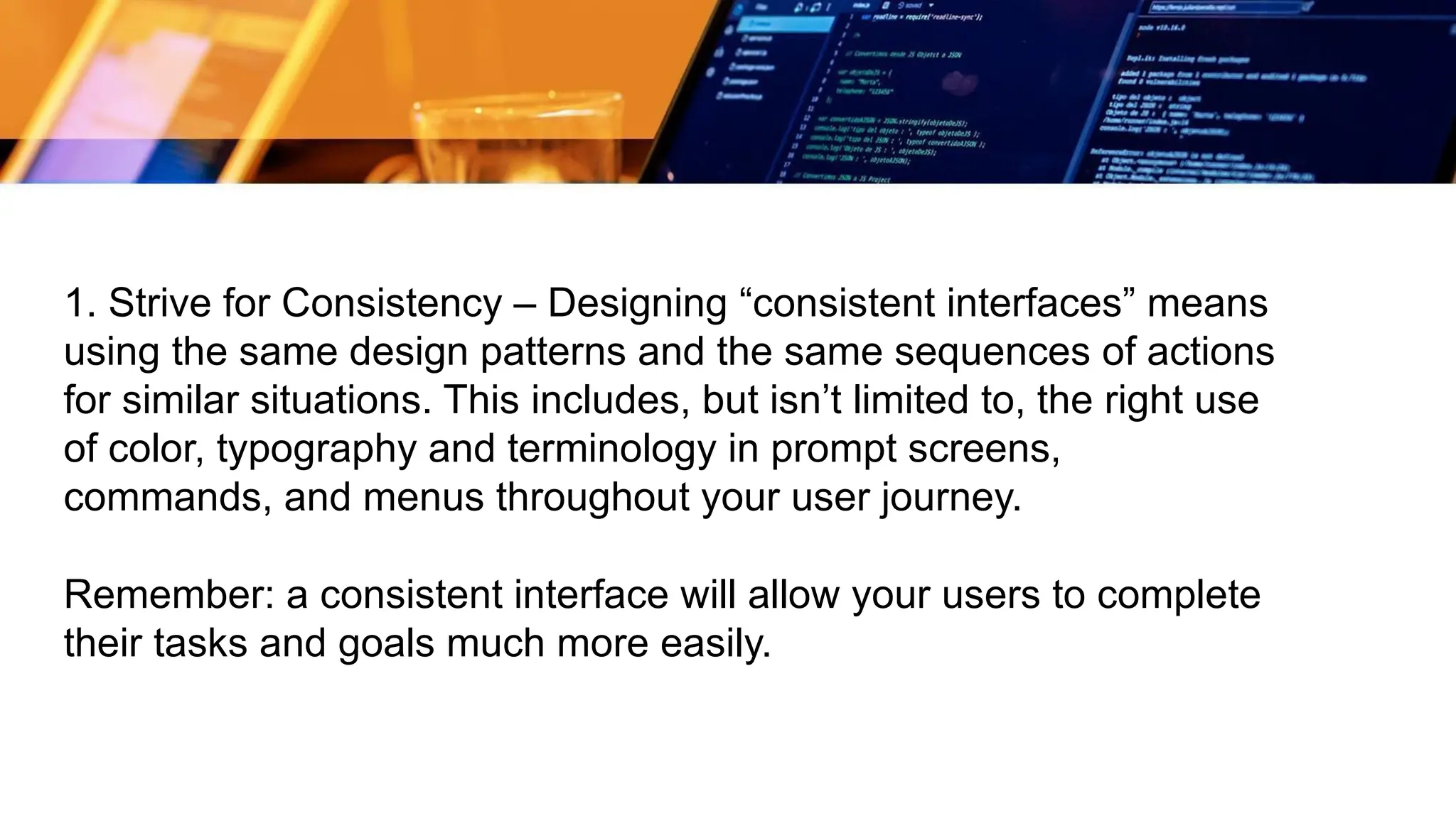 1. Strive for Consistency – Designing “consistent interfaces” means
using the same design patterns and the same sequences of actions
for similar situations. This includes, but isn’t limited to, the right use
of color, typography and terminology in prompt screens,
commands, and menus throughout your user journey.
Remember: a consistent interface will allow your users to complete
their tasks and goals much more easily.
 