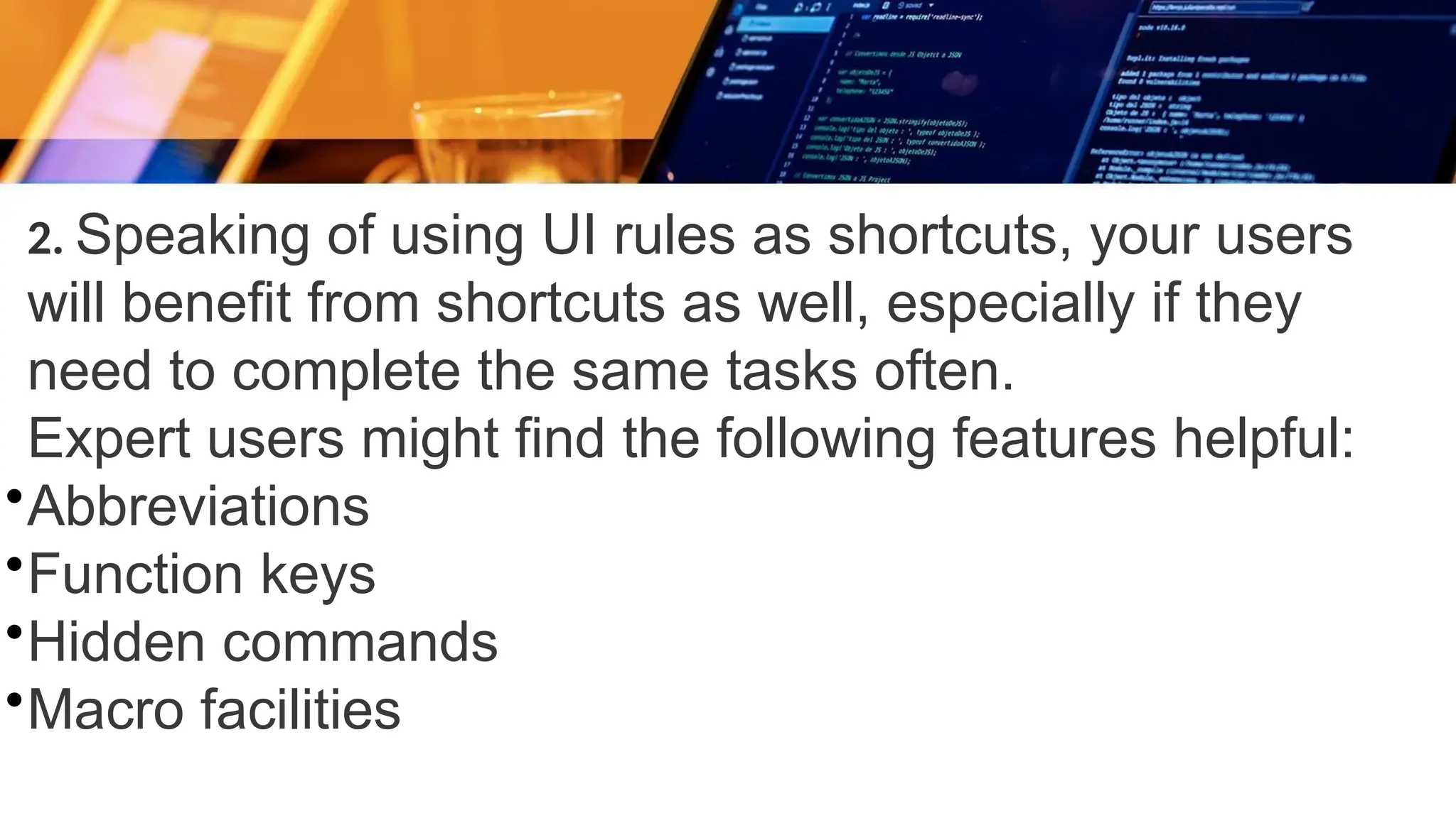 2. Speaking of using UI rules as shortcuts, your users
will benefit from shortcuts as well, especially if they
need to complete the same tasks often.
Expert users might find the following features helpful:
•Abbreviations
•Function keys
•Hidden commands
•Macro facilities
 