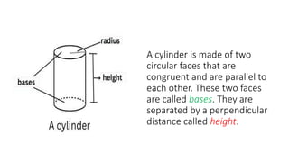 A cylinder is made of two
circular faces that are
congruent and are parallel to
each other. These two faces
are called bases. They are
separated by a perpendicular
distance called height.
 