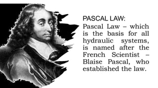 PASCAL LAW:
Pascal Law – which
is the basis for all
hydraulic systems,
is named after the
French Scientist –
Blaise Pascal, who
established the law.
 