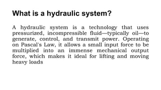 What is a hydraulic system?
A hydraulic system is a technology that uses
pressurized, incompressible fluid—typically oil—to
generate, control, and transmit power. Operating
on Pascal's Law, it allows a small input force to be
multiplied into an immense mechanical output
force, which makes it ideal for lifting and moving
heavy loads
 