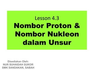 Lesson 4.3
      Nombor Proton &
      Nombor Nukleon
        dalam Unsur

   Disediakan Oleh:
 NUR SUHAIDAH SUKOR
SMK SANDAKAN, SABAH
 