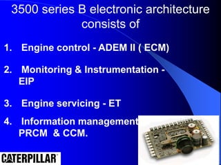 3500 series B electronic architecture
consists of
1. Engine control - ADEM II ( ECM)
2. Monitoring & Instrumentation -
EIP
3. Engine servicing - ET
4. Information management -
PRCM & CCM.
 