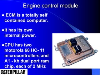 Engine control module
 ECM is a totally self
contained computer.
It has its own
internal power.
CPU has two
motorola 68 HC- 11
microcontrollers and
A1 - kb dual port ram
chip, each of 2 MHz
 