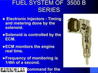  Electronic Injectors - Timing
and metering done by the
solenoid.
Solenoid is controlled by the
ECM.
ECM monitors the engine
real time.
Frequency of monitoring is
1/4th of a second.
ECM gives command for the
FUEL SYSTEM OF 3500 B
SERIES
 