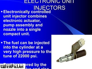 ELECTRONIC UNIT
INJECTORS
Electronically controlled
unit injector combines
electronic actuator,
pump assembly and
nozzle into a single
compact unit.
The fuel can be injected
into the cylinder at a
very high pressure to the
tune of 22000 psi.
Fuel is metered by the
 