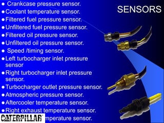  Crankcase pressure sensor.
Coolant temperature sensor.
Filtered fuel pressure sensor.
Unfiltered fuel pressure sensor.
Filtered oil pressure sensor.
Unfiltered oil pressure sensor.
 Speed /timing sensor.
Left turbocharger inlet pressure
sensor
Right turbocharger inlet pressure
sensor.
Turbocharger outlet pressure sensor.
Atmospheric pressure sensor.
Aftercooler temperature sensor.
Right exhaust temperature sensor.
Left exhaust temperature sensor.
SENSORS
 