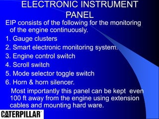ELECTRONIC INSTRUMENT
PANEL
EIP consists of the following for the monitoring
of the engine continuously.
1. Gauge clusters
2. Smart electronic monitoring system.
3. Engine control switch
4. Scroll switch
5. Mode selector toggle switch
6. Horn & horn silencer.
Most importantly this panel can be kept even
100 ft away from the engine using extension
cables and mounting hard ware.
 