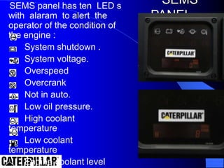 SEMS panel has ten LED s
with alaram to alert the
operator of the condition of
the engine :
System shutdown .
System voltage.
Overspeed
Overcrank
Not in auto.
Low oil pressure.
High coolant
temperature
Low coolant
temperature
Engine coolant level
SEMS
PANEL
 