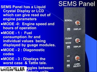 SEMS Panel has a Liquid
Crystal Display or LCD
which can give read out of
engine parameters
MODE -0: Engine speed and
hours of operation
MODE - 1 : Fuel
consumption /hr and
individual values being
displayed by guage modules.
MODE - 2 : Diagonostic
codes
MODE - 3 : Displays the
worst case & Tattle tale.
MODE - 4 : Toggles between
SEMS Panel
 