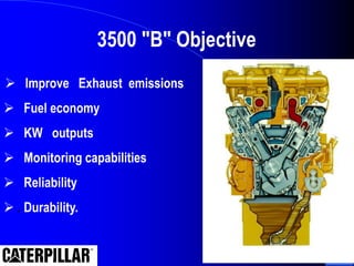  Improve Exhaust emissions
 Fuel economy
 KW outputs
 Monitoring capabilities
 Reliability
 . Durability.
3500 "B" Objective
 