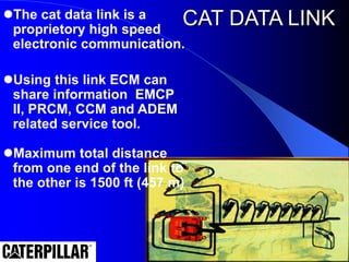 CAT DATA LINK
The cat data link is a
proprietory high speed
electronic communication.
Using this link ECM can
share information EMCP
II, PRCM, CCM and ADEM
related service tool.
Maximum total distance
from one end of the link to
the other is 1500 ft (457 m)
 