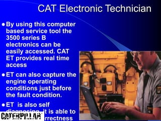 CAT Electronic Technician
 By using this computer
based service tool the
3500 series B
electronics can be
easily accessed. CAT
ET provides real time
access
 ET can also capture the
engine operating
conditions just before
the fault condition.
 ET is also self
diagnosing, it is able to
detect the correctness
 