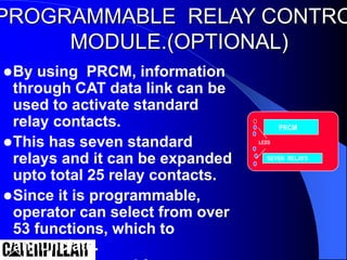PROGRAMMABLE RELAY CONTRO
MODULE.(OPTIONAL)
By using PRCM, information
through CAT data link can be
used to activate standard
relay contacts.
This has seven standard
relays and it can be expanded
upto total 25 relay contacts.
Since it is programmable,
operator can select from over
53 functions, which to
annunciate.
PRCM
SEVEN RELAYS
LEDS
 