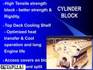 CYLINDER
BLOCK
High Tensile strength
block - better strength &
Rigidity.
Top Deck Cooling Shelf
- Optimized heat
transfer & Cool
operation and long
Engine life
Access covers on block
with out board split
 