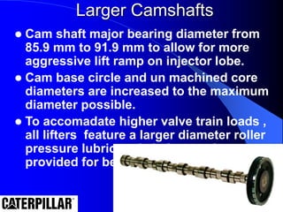 Larger Camshafts
 Cam shaft major bearing diameter from
85.9 mm to 91.9 mm to allow for more
aggressive lift ramp on injector lobe.
 Cam base circle and un machined core
diameters are increased to the maximum
diameter possible.
 To accomadate higher valve train loads ,
all lifters feature a larger diameter roller
pressure lubricated . helper spring
provided for better stability.
 