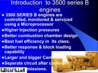 Introduction to 3500 series B
engines
 3500 SERIES B engines are
controlled, monitored & serviced
using a Microprocessor
Higher Injection pressures
Better combustion chamber design
Best fuel efficiency in its class.
Better response & block loading
capability
Larger and bigger Camshaft.
Seperate circuit after cooling
 Very low emissions.
 