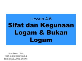 Lesson 4.6
   Sifat dan Kegunaan
     Logam & Bukan
          Logam

   Disediakan Oleh:
 NUR SUHAIDAH SUKOR
SMK SANDAKAN, SABAH
 