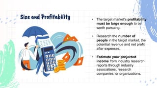 Size and Profitability • The target market's profitability
must be large enough to be
worth pursuing.
• Research the number of
people in the target market, the
potential revenue and net profit
after expenses.
• Estimate your projected
income from industry research
reports through industry
associations, research
companies, or organizations.
 