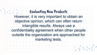 Evaluating New Products
However, it is very important to obtain an
objective opinion, which can often return
intangible results. Always use a
confidentiality agreement when other people
outside the organization are approached for
marketing tests.
 