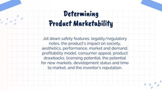 Determining
Product Marketability
Jot down safety features, legality/regulatory
notes, the product's impact on society,
aesthetics, performance, market and demand,
profitability model, consumer appeal, product
drawbacks, licensing potential, the potential
for new markets, development status and time
to market, and the inventor's reputation.
 