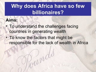 Why does Africa have so few
billionaires?
Aims:
• To understand the challenges facing
countries in generating wealth
• To know the factors that might be
responsible for the lack of wealth in Africa
 