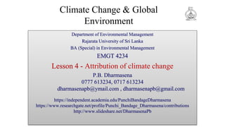 Climate Change & Global
Environment
Department of Environmental Management
Rajarata University of Sri Lanka
BA (Special) in Environmental Management
EMGT 4234
Lesson 4 - Attribution of climate change
P.B. Dharmasena
0777 613234, 0717 613234
dharmasenapb@ymail.com , dharmasenapb@gmail.com
https://independent.academia.edu/PunchiBandageDharmasena
https://www.researchgate.net/profile/Punchi_Bandage_Dharmasena/contributions
http://www.slideshare.net/DharmasenaPb
 