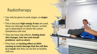 Radiotherapy
• Can only be given in early stages, so stages
1-2.
• This is because high energy X-rays are used,
these can damage healthy tissues, so their
use is dependent on where the cancer
(lymphoma cells are)
• They too have side effects- Feeling tired,
skin changes, hair loss and mouth
problems- such as ulcers
• They have an ionizing effect on DNA-
causing so much damage that the cell dies
as a result. But they can do this to healthy
cells too
 
