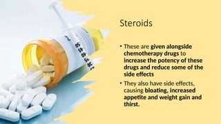 Steroids
• These are given alongside
chemotherapy drugs to
increase the potency of these
drugs and reduce some of the
side effects
• They also have side effects,
causing bloating, increased
appetite and weight gain and
thirst.
 