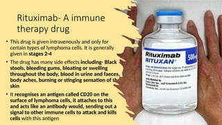 Rituximab- A immune
therapy drug
• This drug is given intravenously and only for
certain types of lymphoma cells. It is generally
given in stages 2-4
• The drug has many side effects including- Black
stools, bleeding gums, bloating or swelling
throughout the body, blood in urine and faeces,
body aches, burning or stinging sensation of the
skin
• It recognises an antigen called CD20 on the
surface of lymphoma cells, it attaches to this
and acts like an antibody would, sending out a
signal to other immune cells to attack and kills
cells with this antigen
 