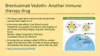 Brentuximab Vedotin- Another immune
therapy drug
• This drug is again given intravenously and generally
used for later stages of 3-4
• It has many side effects- Low blood counts,
Peripheral neuropathy (numbness and tingling of
the hands and feet),Fatigue ,Nausea, Diarrhoea,
Fever,
Rashes, Upper respiratory infection.​
increased chance of infection.
• It recognises an antigen called CD30 on certain
types of lymphoma cells. It binds to these antigens
and delivers the drug vedotin- which kills the cells
• https://youtu.be/GIUu239FWMg
 