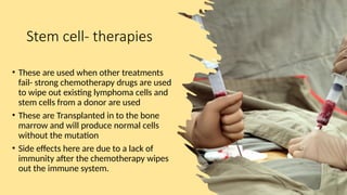 Stem cell- therapies
• These are used when other treatments
fail- strong chemotherapy drugs are used
to wipe out existing lymphoma cells and
stem cells from a donor are used
• These are Transplanted in to the bone
marrow and will produce normal cells
without the mutation
• Side effects here are due to a lack of
immunity after the chemotherapy wipes
out the immune system.
 
