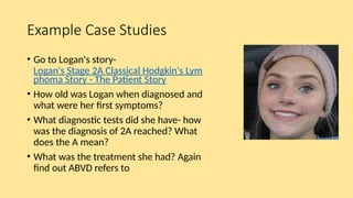 Example Case Studies
• Go to Logan's story-
Logan's Stage 2A Classical Hodgkin's Lym
phoma Story - The Patient Story
• How old was Logan when diagnosed and
what were her first symptoms?
• What diagnostic tests did she have- how
was the diagnosis of 2A reached? What
does the A mean?
• What was the treatment she had? Again
find out ABVD refers to
 