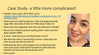 Case Study- a little more complicated!
• Fabiola's story spans 2013-2016- go to
Fabiola's Stage 2BX Relapsed Hodgkin's Lymphoma Story - Th
e Patient Story
• What were her initial symptoms ? She was diagnosed with
stage 2BX- what does B refer to? What does X refer to?
• What were the diagnostic tests that are referred to initially?
• She has her initial treatment starting 2014- what was this?
Again explain ABVD
• In 2015- what did scans and blood tests reveal?
• She then has what is termed IGEV chemo- what does this
refer to and why did she have it?
• Following her stem cell transplant she has Brentuximab-
from your study- what kind of lymphoma cells does this
indicate and how does Brentuximab work?
• Did it work?
 