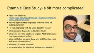 Example Case Study- a bit more complicated
• Read Moe's story at
Moe's Stage 2B Relapsed Classical Hodgkin's Lymphoma
Story - The Patient Story
• At what age was Moe diagnosed and what were his
initial symptoms?
• He was diagnosed with 2B- what does this mean?
• What scan and diagnostic tests did he have?
• What was his initial treatment- explain ABVD chemo and
how many sessions he had
• What did follow up scans show- why did Moe then need
a different type of chemo?
• Why was his spleen removed?
• In the end what did Moe have and was this successul?
 