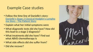 Example Case studies
• Follow the time line of Danielle's story-
Danielle's Stage 2 Classical Hodgkin's Lympho
ma Story - The Patient Story
• Explain what her initial symptoms were
• What diagnostic tests did she have? How did
this lead to a stage 2 diagnosis?
• What treatments did she have? Find out
what ABVD chemotherapy is
• What side effects did she suffer from?
• Did she recover?
 