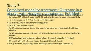 Study 2-
Combined modality treatment: Outcome in p
atients with Hodgkin's lymphoma- PubMed
• This study spans 10 years and looks at a patient cohort of 126 patients- most of whom were in
the region of 25 (although range was 12-68) and patients ranged in stage from stage I to IV.
• 51- patients received CMT- had chemo and radiotherapy
• 64- patients ABVD or similar chemotherapy alone
• 10 patients- radiotherapy alone
• The 25 patients with early stages- all achieved a complete response with CMT- with only 2
relapsing
• The 26 patients with advanced stages- 25 achieved a complete response with 1 patient who
relapsed.
• Of 30 patients with early stages on chemo alone- 9 relapsed. (4 local and 5 distant)
• Of remaining 34 with advanced stages- 8 relapsed (5 local, 3 distant)
• Of 10 patients on radiotherapy alone- 4 developed a distant relapse (widespread)
 