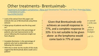 Other treatments- Brentuximab-
Treatment of Hodgkin Lymphoma – New and Developing Therapies and Their Potential Role i
n Standard of Care-
touchONCOLOGY
• Look at the extract from this paper and
evaluate the use of Brentuximab using these
extracts
• What group of patients was the drug used
on?
• Overall response rate-is the percentage of
patients who had improvements to the
cancer following this treatment (might not
have all gone)
• Complete Remission- is the percentage of
patients who had no detectable cancer
following this treatment
• With this in mind- do the results of this study
suggest that Brentuximab alone could cure a
patient?
In the pivotal phase II trial of brentuximab vedotin, an overall
response rate (ORR) of 72% and a complete remission (CR) rate
of 33% were reported in 102 patients with relapsed or
refractory Hodgkin lymphoma following ASCT failure after a
median of 3 years follow-up. Similarly, several retrospective
cohort analyses in patients with relapsed/refractory Hodgkin
lymphoma, mostly those included in named patient
programmes, reported ORRs of 60–81% and CR rates of 17–
45% with brentuximab vedotin
Given that Brentuximab only
achieves an overall response in
77%, and a complete response in
33%- it is not suitable to be given
alone- as the lymphoma would
come back in 77% of cases
 