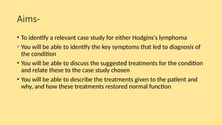 Aims-
• To identify a relevant case study for either Hodgins's lymphoma
• You will be able to identify the key symptoms that led to diagnosis of
the condition
• You will be able to discuss the suggested treatments for the condition
and relate these to the case study chosen
• You will be able to describe the treatments given to the patient and
why, and how these treatments restored normal function
 