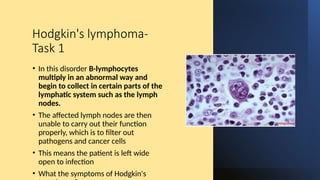 Hodgkin's lymphoma-
Task 1
• In this disorder B-lymphocytes
multiply in an abnormal way and
begin to collect in certain parts of the
lymphatic system such as the lymph
nodes.
• The affected lymph nodes are then
unable to carry out their function
properly, which is to filter out
pathogens and cancer cells
• This means the patient is left wide
open to infection
• What the symptoms of Hodgkin's
 